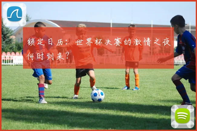 锁定日历：世界杯决赛的激情之夜何时到来？