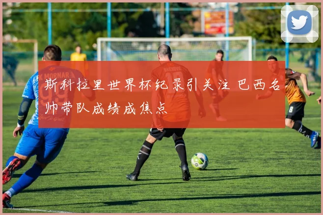 斯科拉里世界杯纪录引关注 巴西名帅带队成绩成焦点
