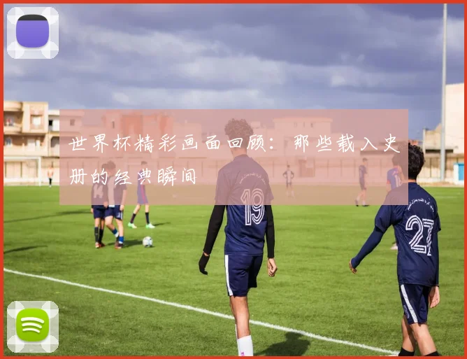 世界杯精彩画面回顾:那些载入史册的经典瞬间