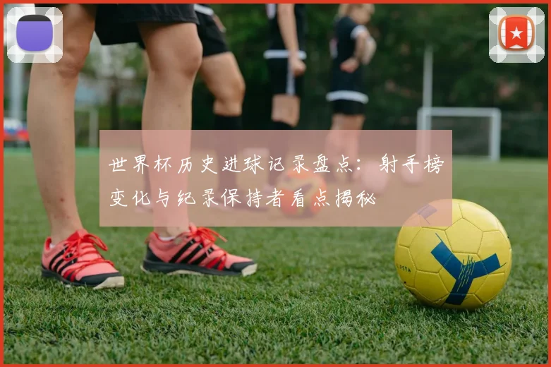 世界杯历史进球记录盘点：射手榜变化与纪录保持者看点揭秘