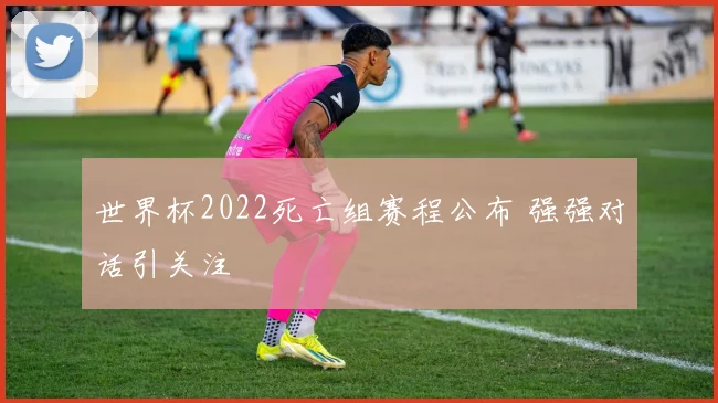 世界杯2022死亡组赛程公布 强强对话引关注