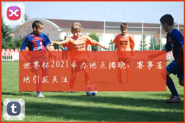 世界杯2021举办地点揭晓,赛事落地引发关注