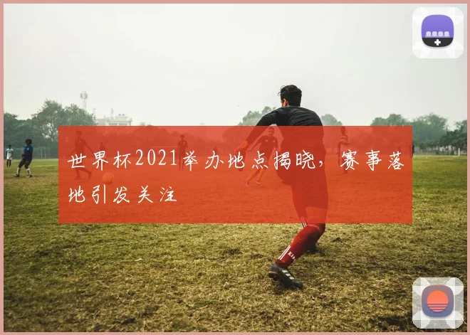 世界杯2021举办地点揭晓,赛事落地引发关注