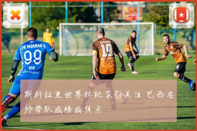 斯科拉里世界杯纪录引关注 巴西名帅带队成绩成焦点